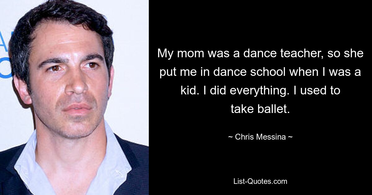 My mom was a dance teacher, so she put me in dance school when I was a kid. I did everything. I used to take ballet. — © Chris Messina