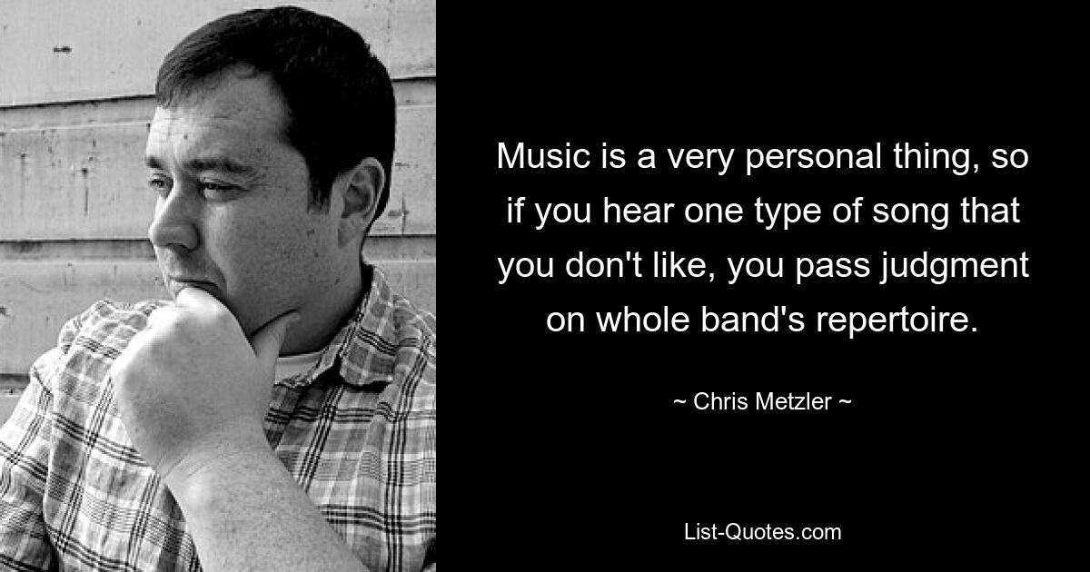 Music is a very personal thing, so if you hear one type of song that you don't like, you pass judgment on whole band's repertoire. — © Chris Metzler