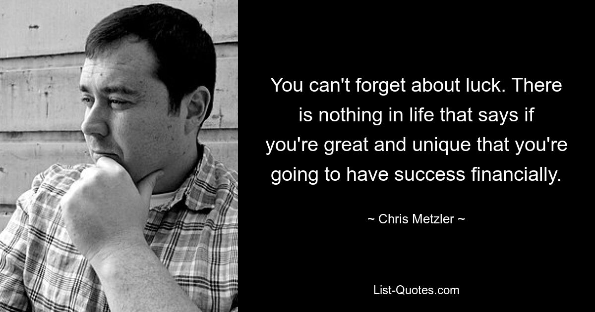 You can't forget about luck. There is nothing in life that says if you're great and unique that you're going to have success financially. — © Chris Metzler