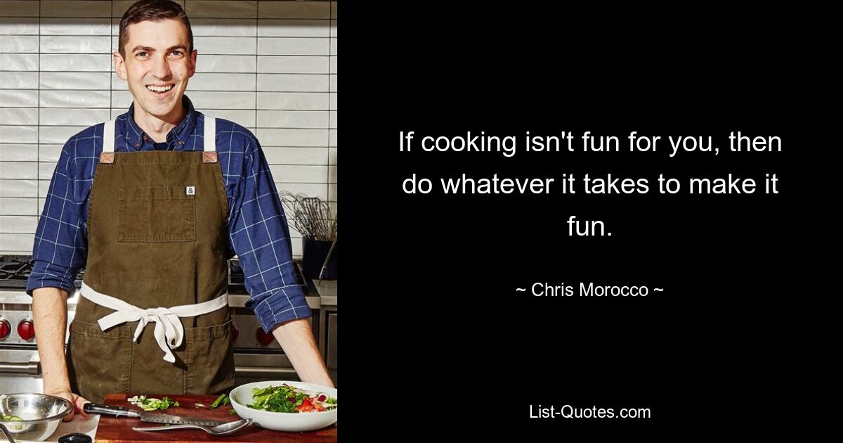 If cooking isn't fun for you, then do whatever it takes to make it fun. — © Chris Morocco