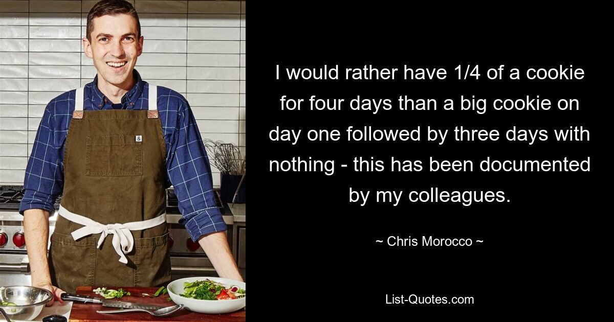 I would rather have 1/4 of a cookie for four days than a big cookie on day one followed by three days with nothing - this has been documented by my colleagues. — © Chris Morocco