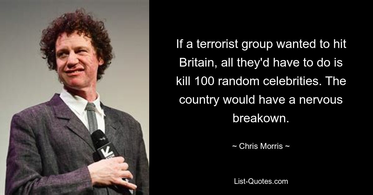 If a terrorist group wanted to hit Britain, all they'd have to do is kill 100 random celebrities. The country would have a nervous breakown. — © Chris Morris