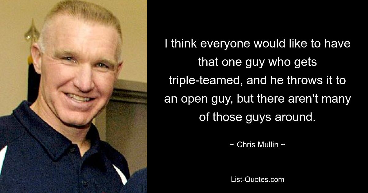 I think everyone would like to have that one guy who gets triple-teamed, and he throws it to an open guy, but there aren't many of those guys around. — © Chris Mullin