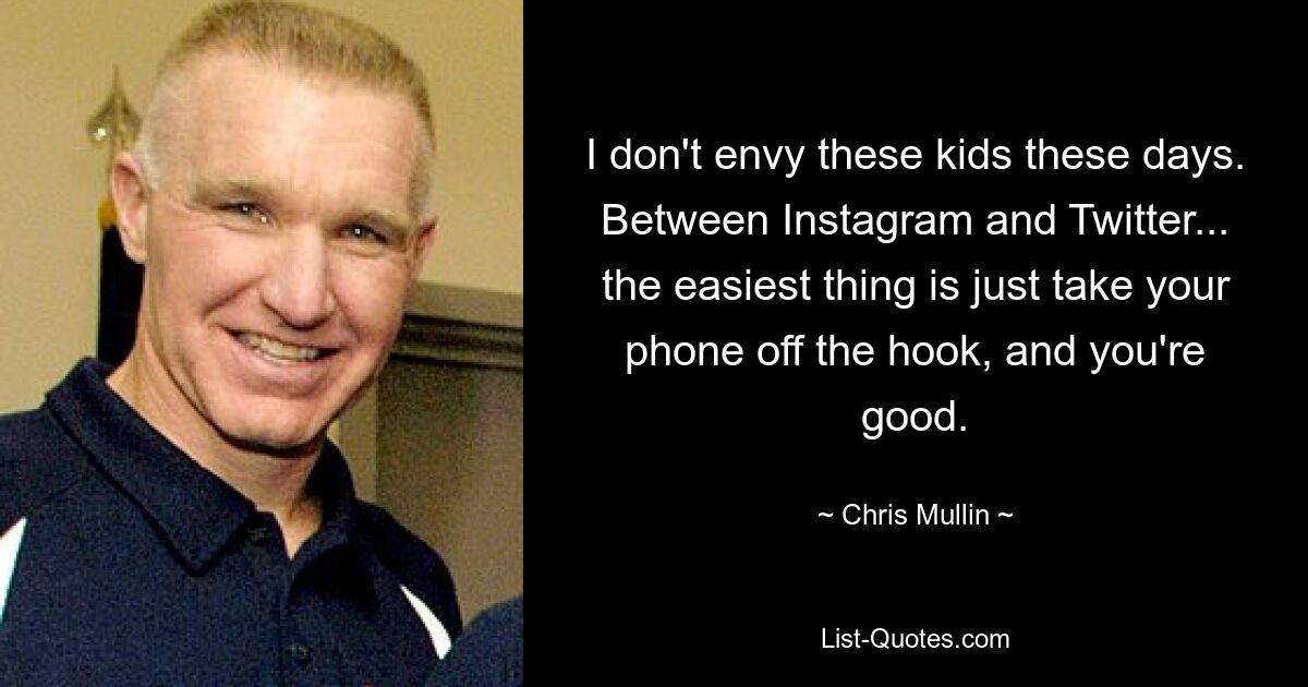 I don't envy these kids these days. Between Instagram and Twitter... the easiest thing is just take your phone off the hook, and you're good. — © Chris Mullin