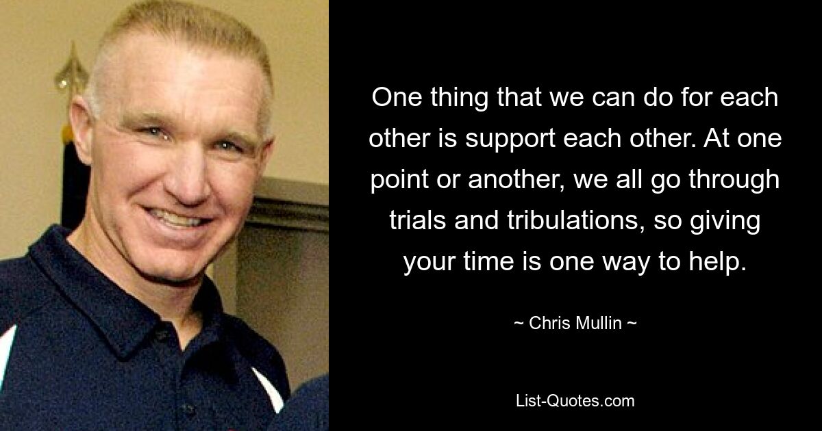 One thing that we can do for each other is support each other. At one point or another, we all go through trials and tribulations, so giving your time is one way to help. — © Chris Mullin