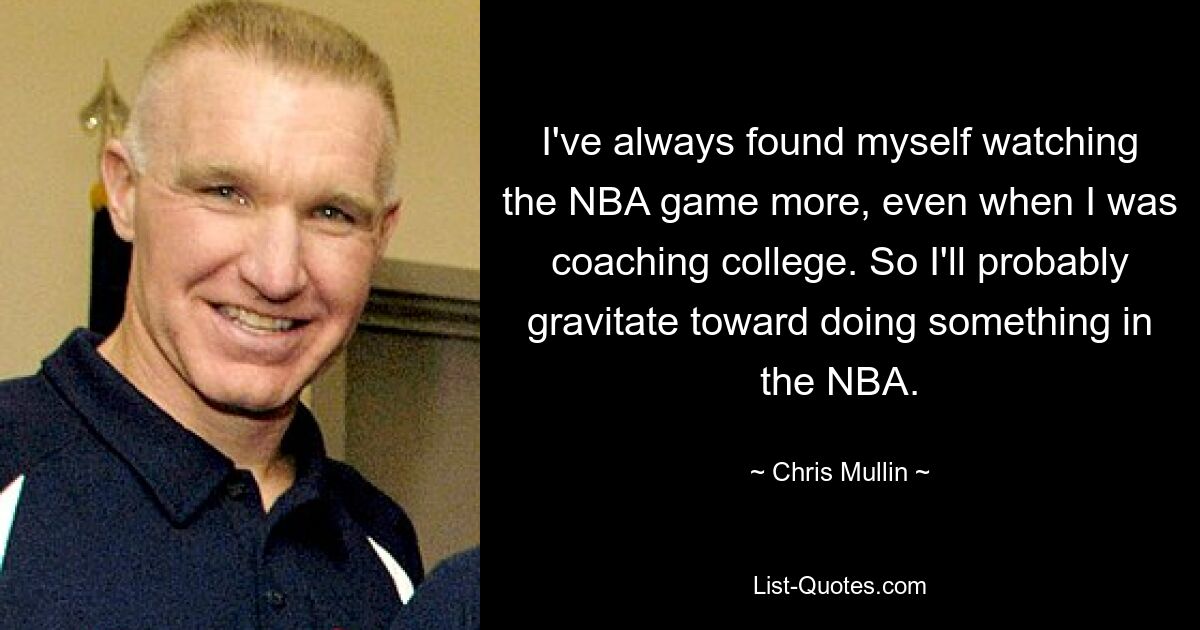 I've always found myself watching the NBA game more, even when I was coaching college. So I'll probably gravitate toward doing something in the NBA. — © Chris Mullin