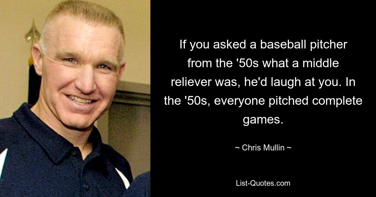 If you asked a baseball pitcher from the '50s what a middle reliever was, he'd laugh at you. In the '50s, everyone pitched complete games. — © Chris Mullin