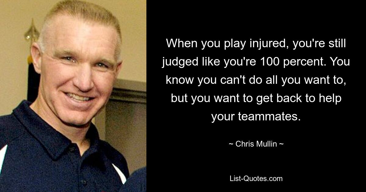 When you play injured, you're still judged like you're 100 percent. You know you can't do all you want to, but you want to get back to help your teammates. — © Chris Mullin