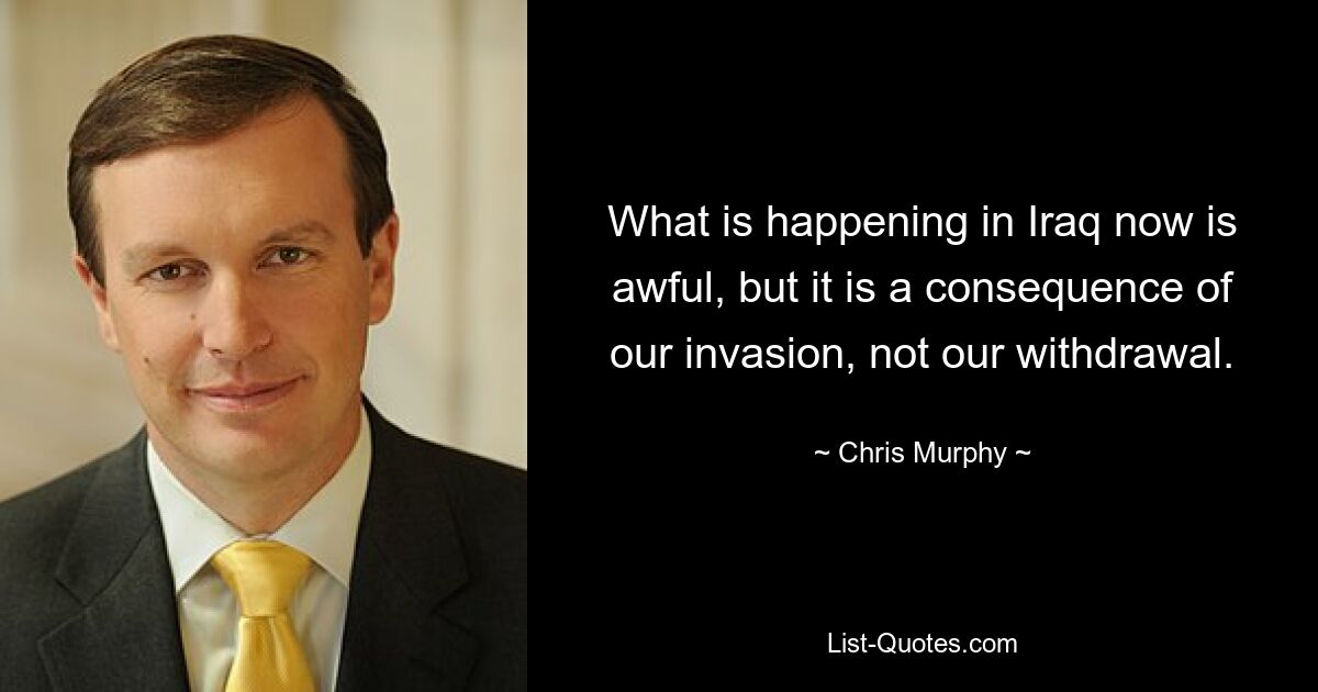 What is happening in Iraq now is awful, but it is a consequence of our invasion, not our withdrawal. — © Chris Murphy