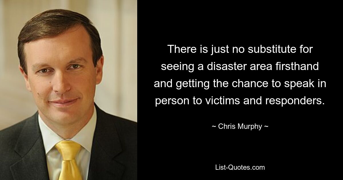 There is just no substitute for seeing a disaster area firsthand and getting the chance to speak in person to victims and responders. — © Chris Murphy