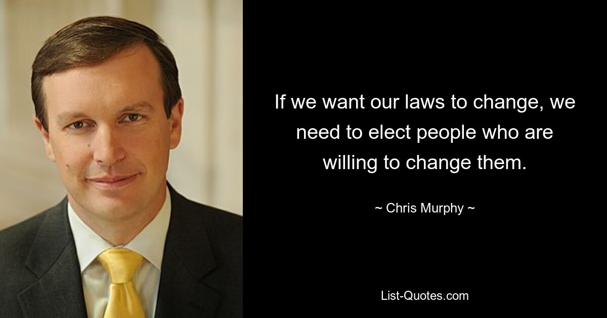 If we want our laws to change, we need to elect people who are willing to change them. — © Chris Murphy