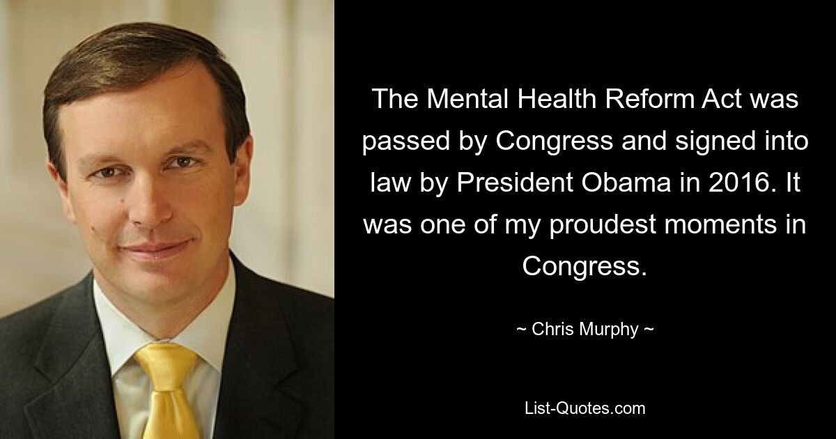 The Mental Health Reform Act was passed by Congress and signed into law by President Obama in 2016. It was one of my proudest moments in Congress. — © Chris Murphy