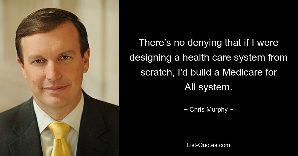 There's no denying that if I were designing a health care system from scratch, I'd build a Medicare for All system. — © Chris Murphy