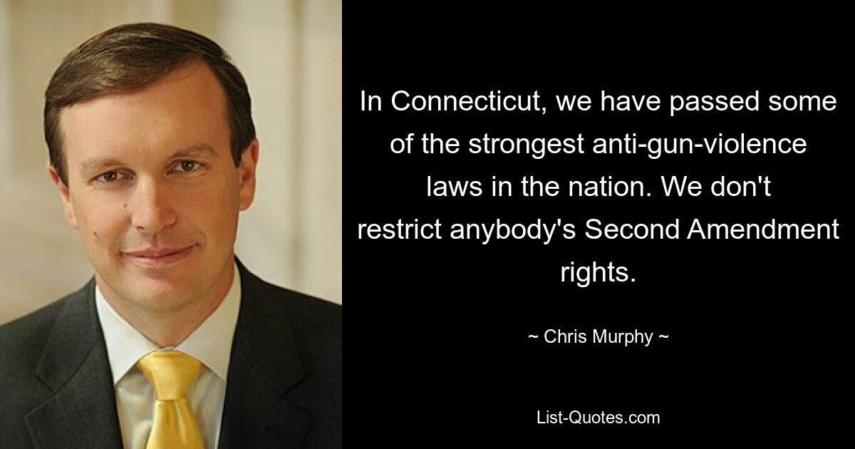 In Connecticut, we have passed some of the strongest anti-gun-violence laws in the nation. We don't restrict anybody's Second Amendment rights. — © Chris Murphy