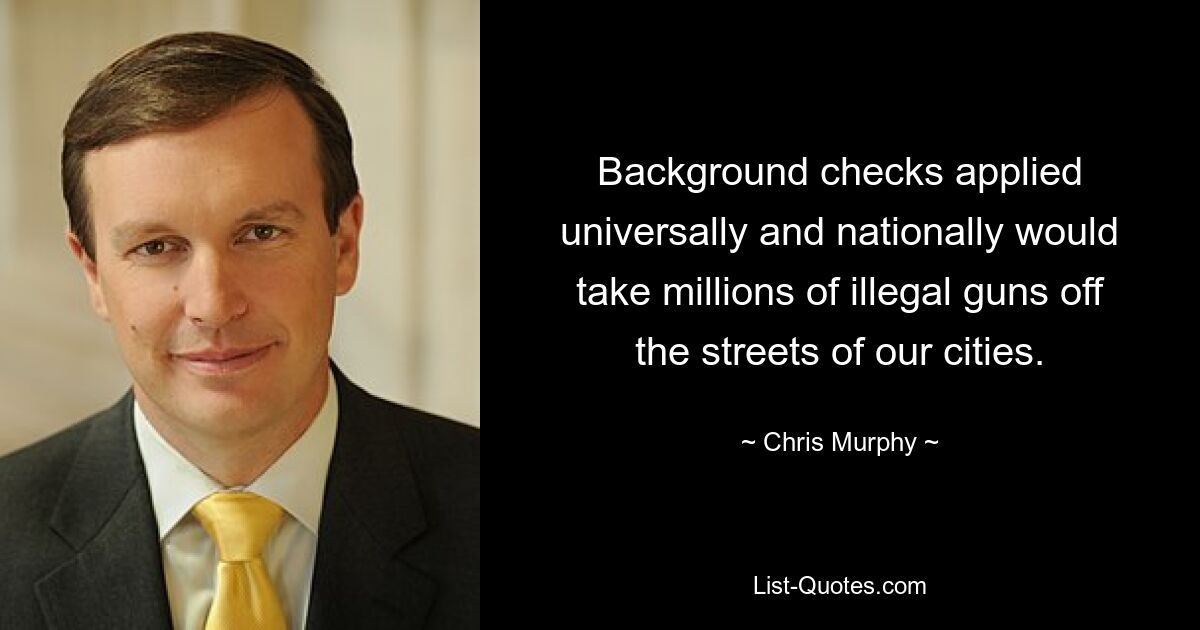 Background checks applied universally and nationally would take millions of illegal guns off the streets of our cities. — © Chris Murphy