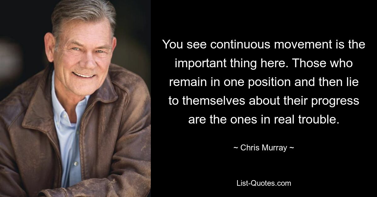 You see continuous movement is the important thing here. Those who remain in one position and then lie to themselves about their progress are the ones in real trouble. — © Chris Murray