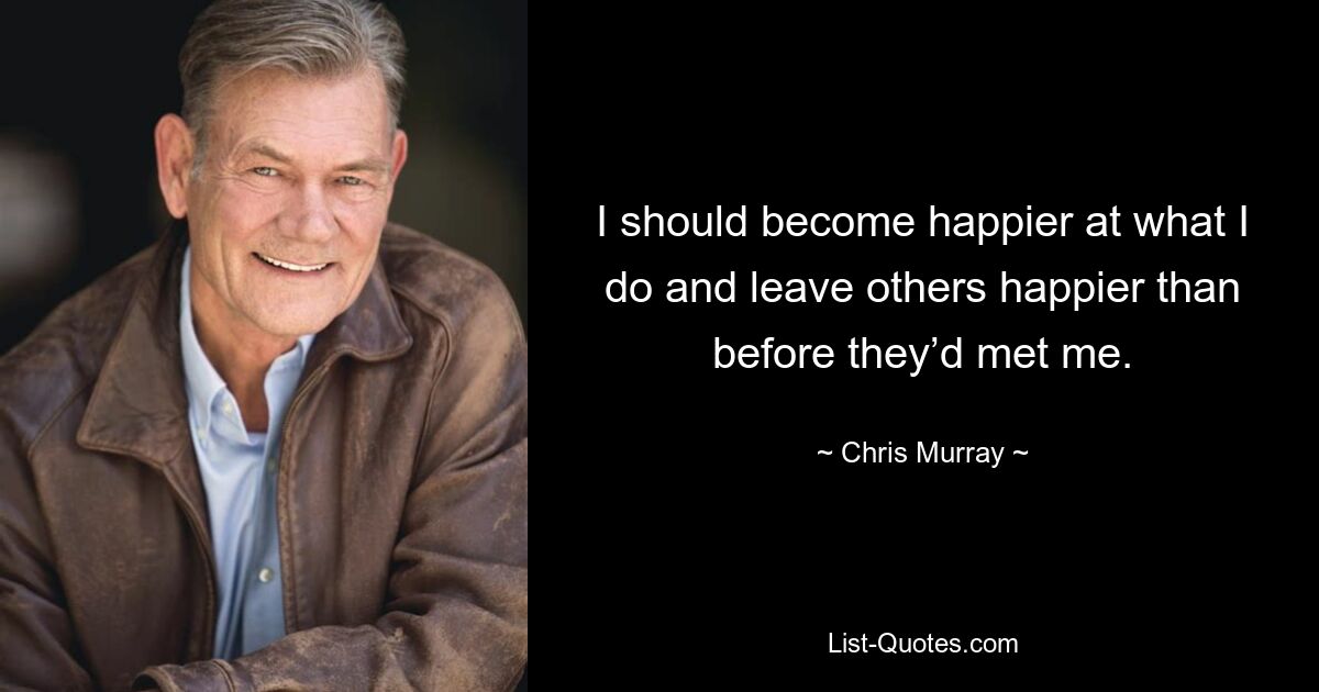 I should become happier at what I do and leave others happier than before they’d met me. — © Chris Murray