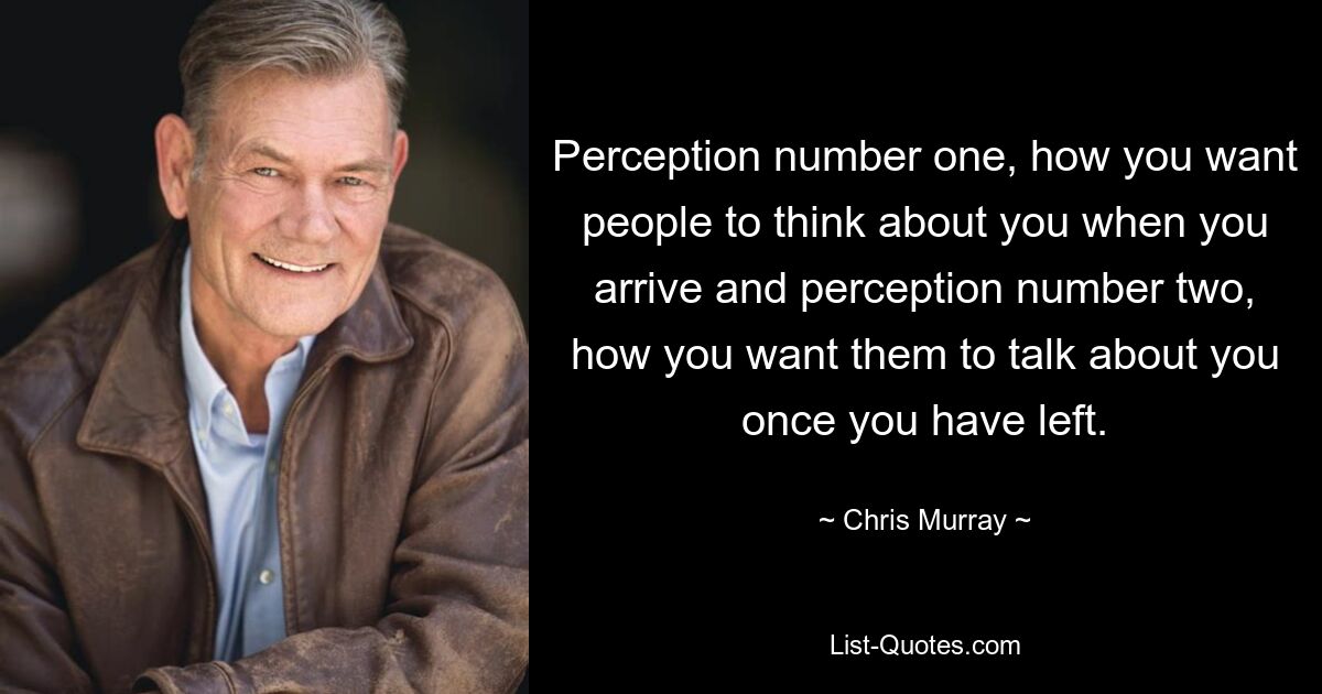 Perception number one, how you want people to think about you when you arrive and perception number two, how you want them to talk about you once you have left. — © Chris Murray