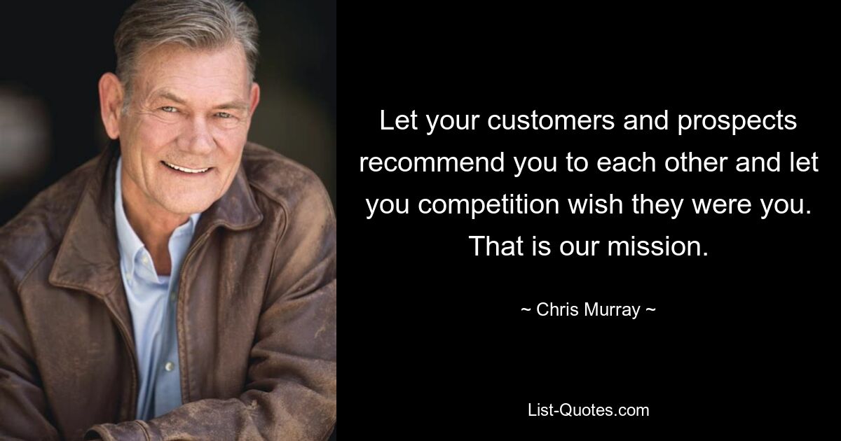 Let your customers and prospects recommend you to each other and let you competition wish they were you. That is our mission. — © Chris Murray