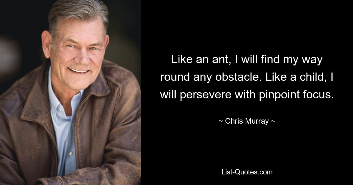 Like an ant, I will find my way round any obstacle. Like a child, I will persevere with pinpoint focus. — © Chris Murray