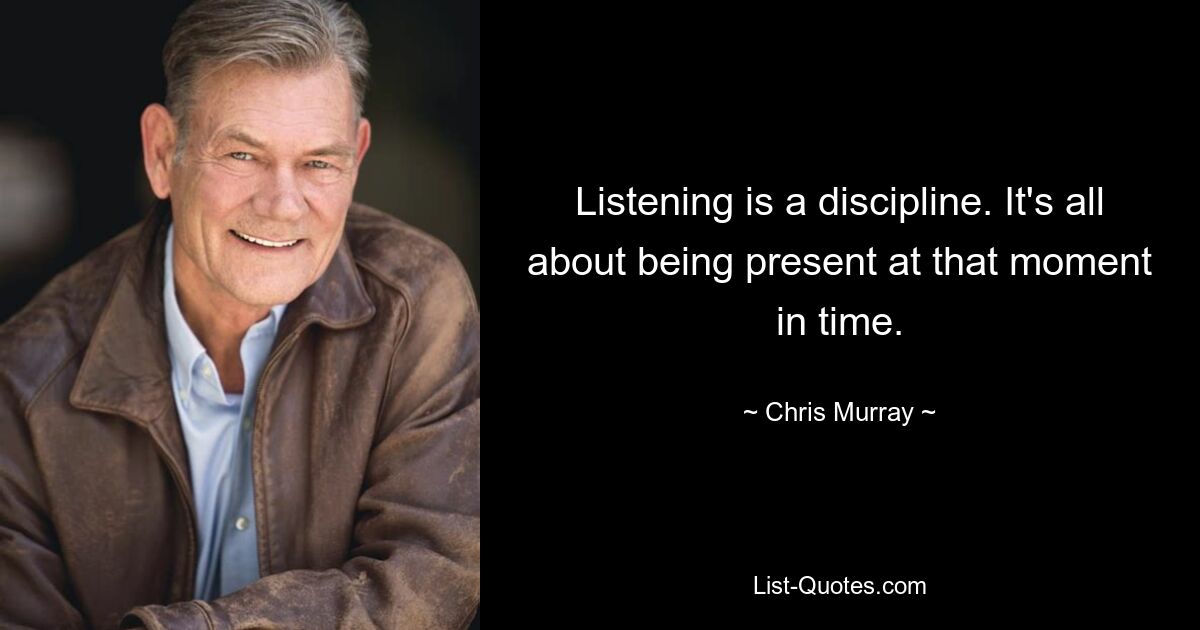 Listening is a discipline. It's all about being present at that moment in time. — © Chris Murray