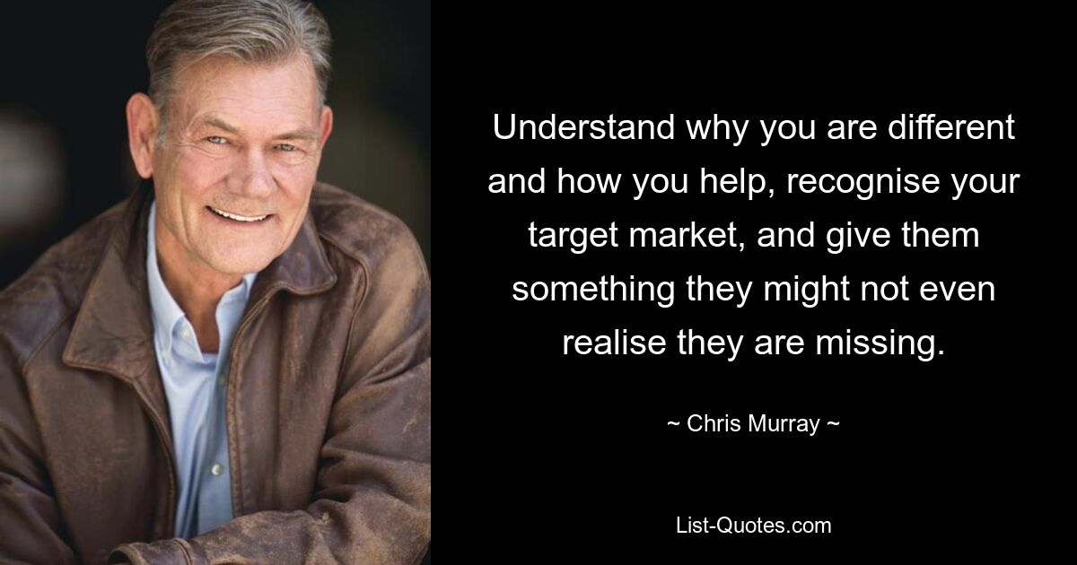 Understand why you are different and how you help, recognise your target market, and give them something they might not even realise they are missing. — © Chris Murray