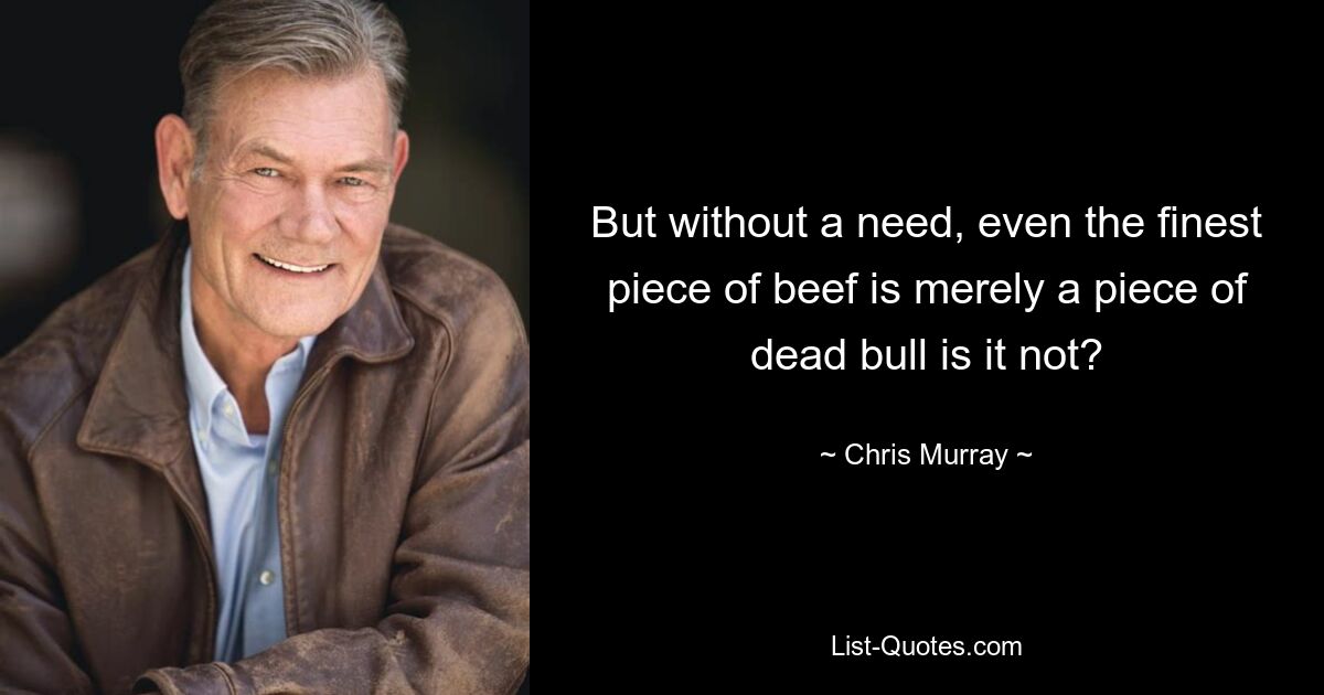 But without a need, even the finest piece of beef is merely a piece of dead bull is it not? — © Chris Murray