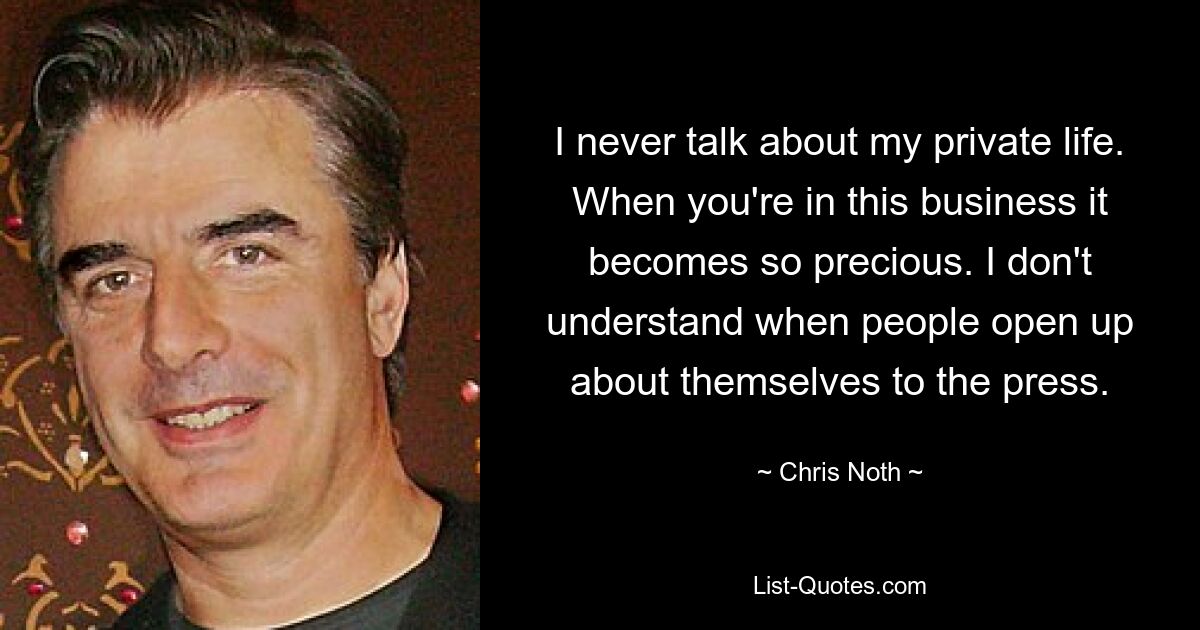 I never talk about my private life. When you're in this business it becomes so precious. I don't understand when people open up about themselves to the press. — © Chris Noth