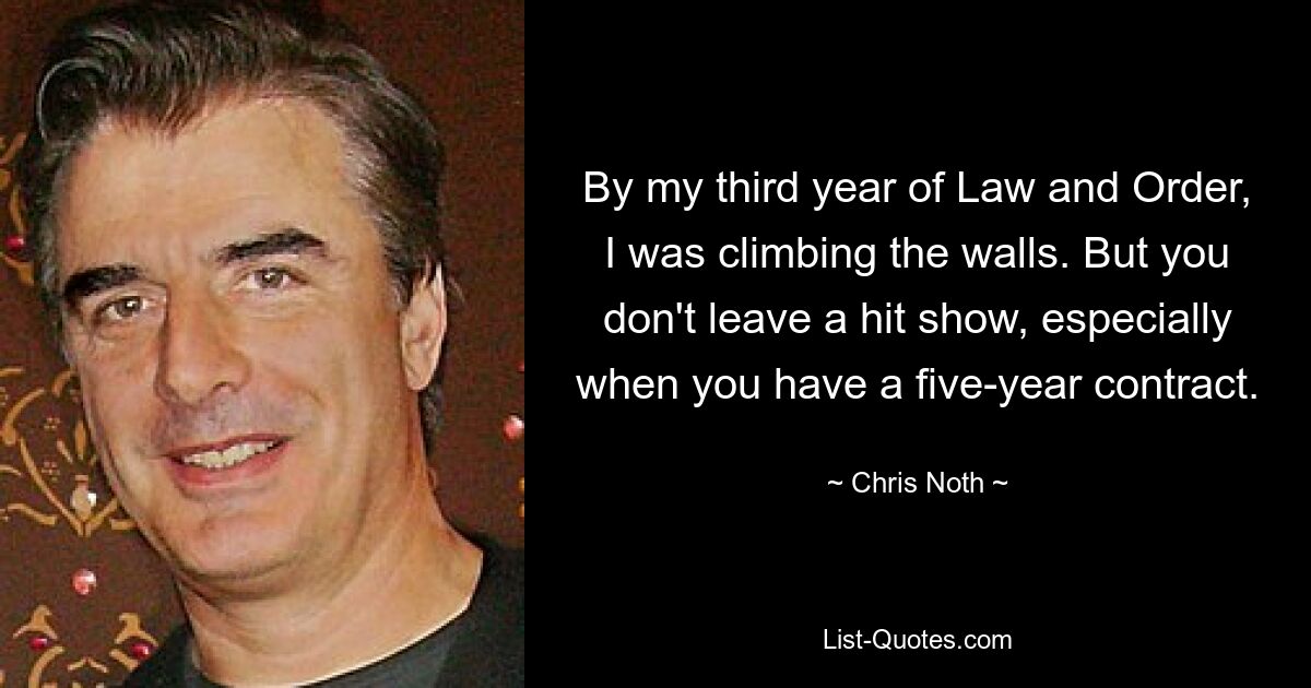 By my third year of Law and Order, I was climbing the walls. But you don't leave a hit show, especially when you have a five-year contract. — © Chris Noth