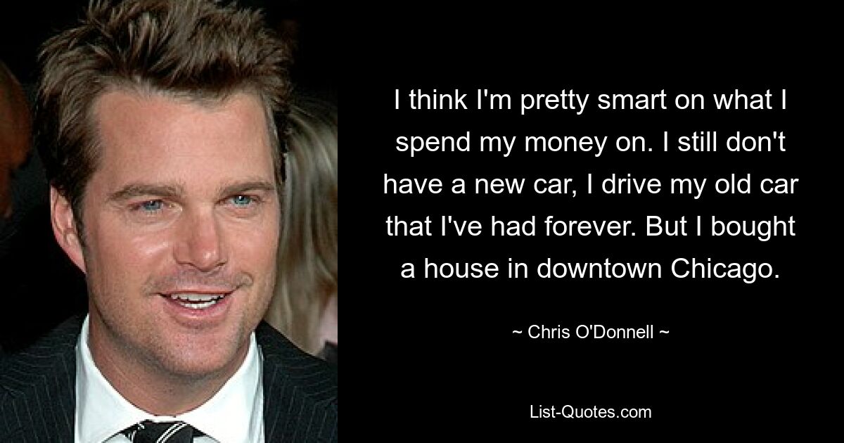 I think I'm pretty smart on what I spend my money on. I still don't have a new car, I drive my old car that I've had forever. But I bought a house in downtown Chicago. — © Chris O'Donnell