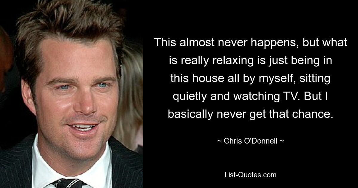 This almost never happens, but what is really relaxing is just being in this house all by myself, sitting quietly and watching TV. But I basically never get that chance. — © Chris O'Donnell