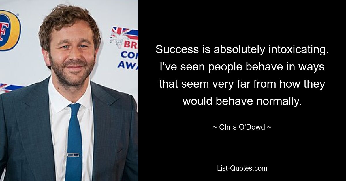 Success is absolutely intoxicating. I've seen people behave in ways that seem very far from how they would behave normally. — © Chris O'Dowd