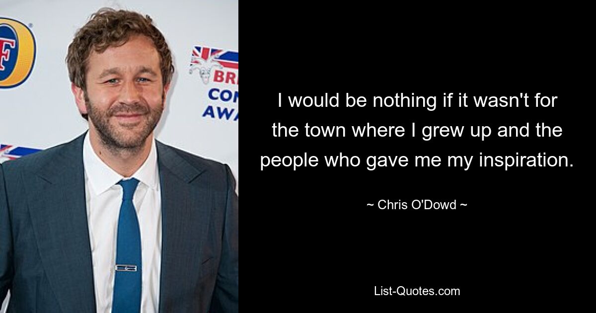 I would be nothing if it wasn't for the town where I grew up and the people who gave me my inspiration. — © Chris O'Dowd