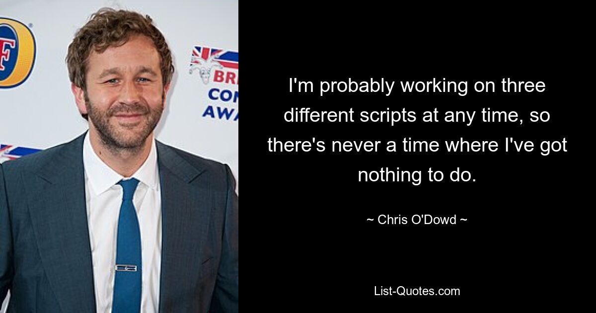 I'm probably working on three different scripts at any time, so there's never a time where I've got nothing to do. — © Chris O'Dowd