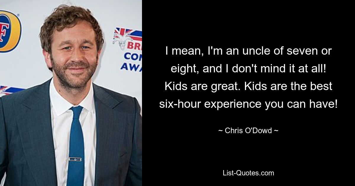 I mean, I'm an uncle of seven or eight, and I don't mind it at all! Kids are great. Kids are the best six-hour experience you can have! — © Chris O'Dowd