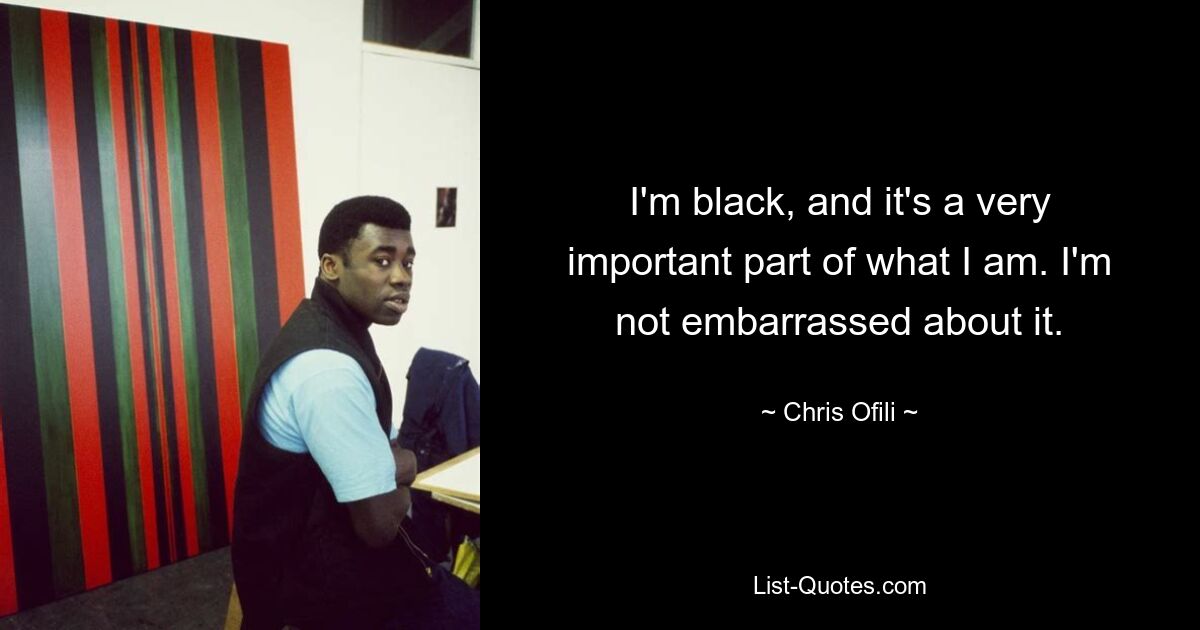 I'm black, and it's a very important part of what I am. I'm not embarrassed about it. — © Chris Ofili