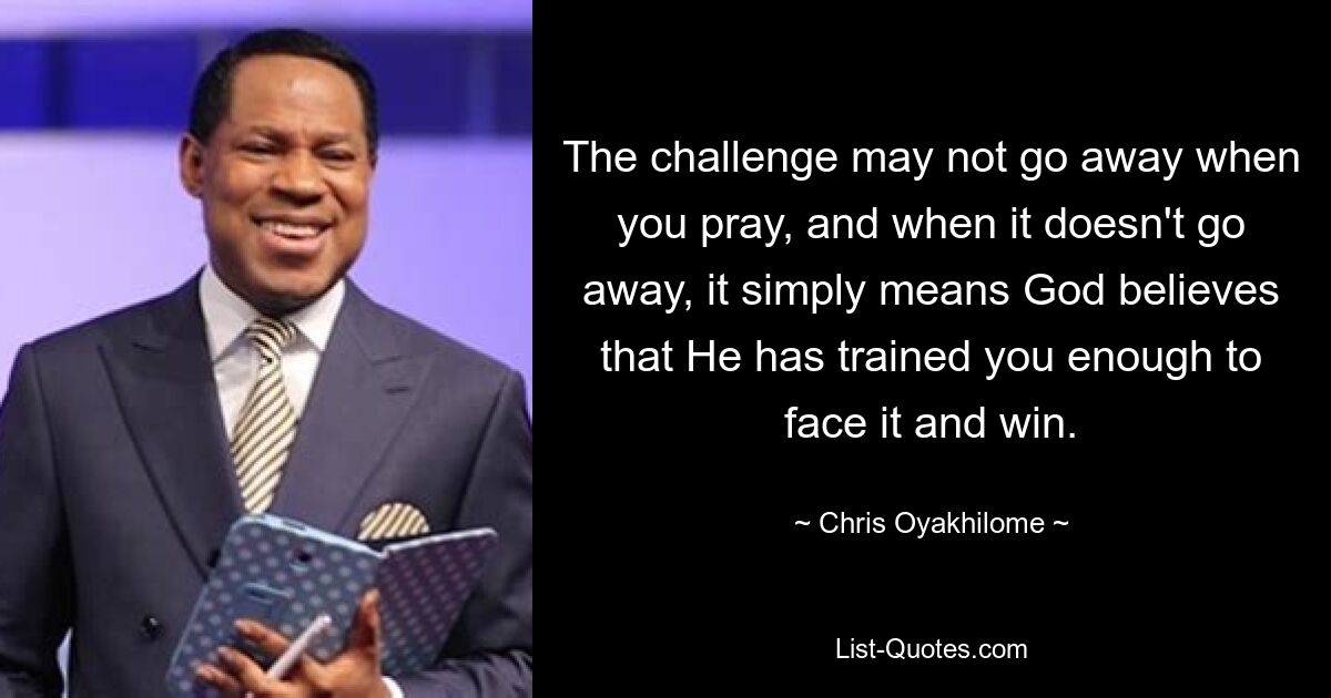 The challenge may not go away when you pray, and when it doesn't go away, it simply means God believes that He has trained you enough to face it and win. — © Chris Oyakhilome