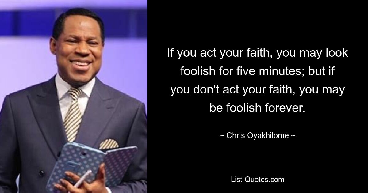 If you act your faith, you may look foolish for five minutes; but if you don't act your faith, you may be foolish forever. — © Chris Oyakhilome