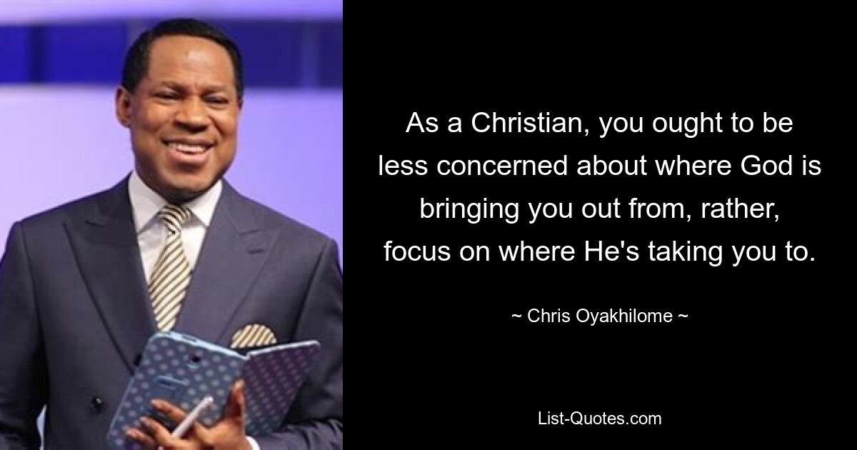 As a Christian, you ought to be less concerned about where God is bringing you out from, rather, focus on where He's taking you to. — © Chris Oyakhilome