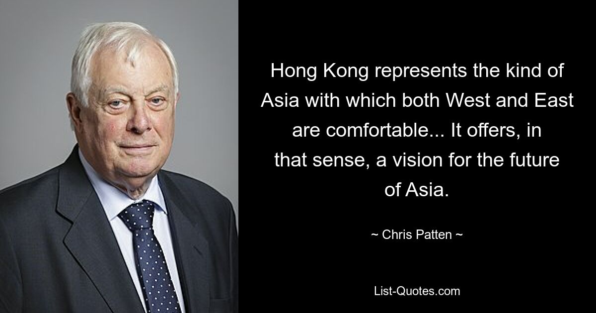 Hong Kong represents the kind of Asia with which both West and East are comfortable... It offers, in that sense, a vision for the future of Asia. — © Chris Patten