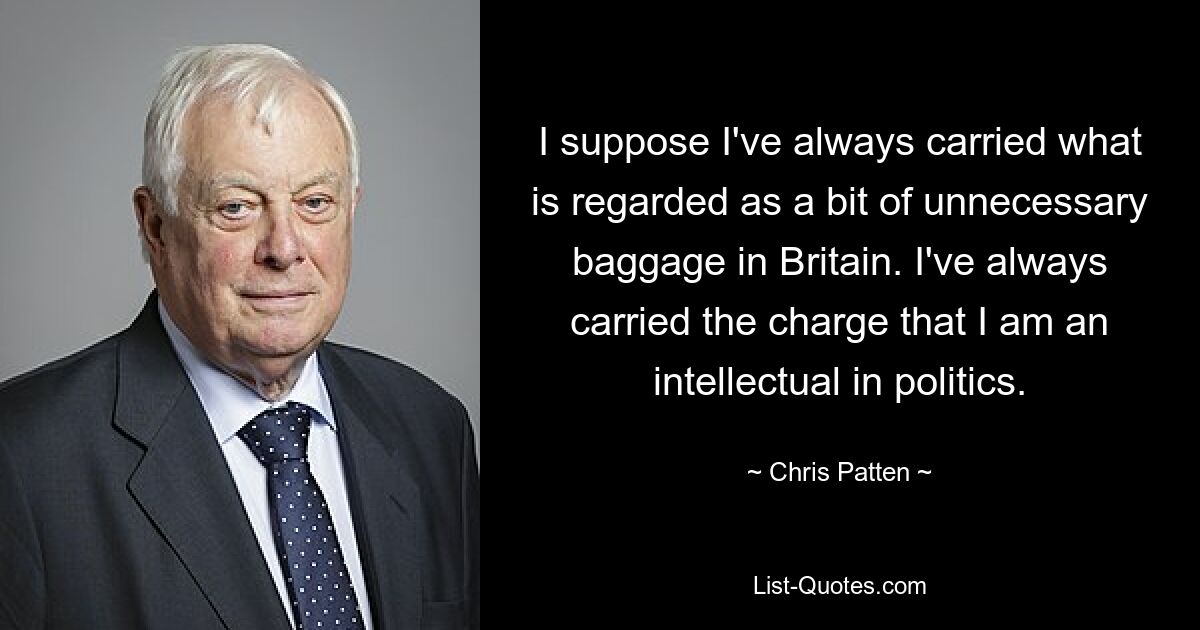 I suppose I've always carried what is regarded as a bit of unnecessary baggage in Britain. I've always carried the charge that I am an intellectual in politics. — © Chris Patten