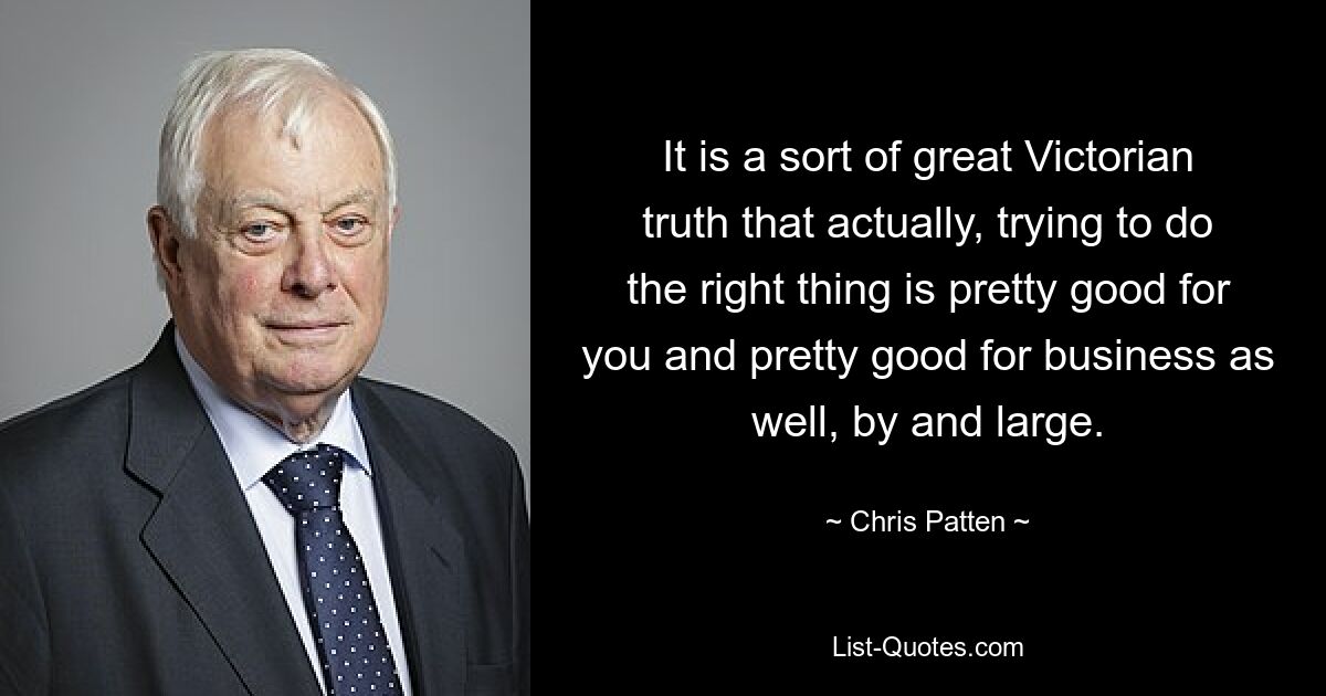 It is a sort of great Victorian truth that actually, trying to do the right thing is pretty good for you and pretty good for business as well, by and large. — © Chris Patten