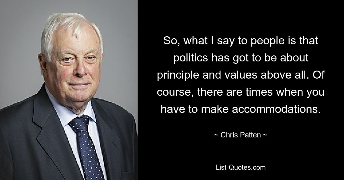 So, what I say to people is that politics has got to be about principle and values above all. Of course, there are times when you have to make accommodations. — © Chris Patten