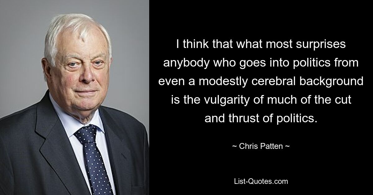 I think that what most surprises anybody who goes into politics from even a modestly cerebral background is the vulgarity of much of the cut and thrust of politics. — © Chris Patten