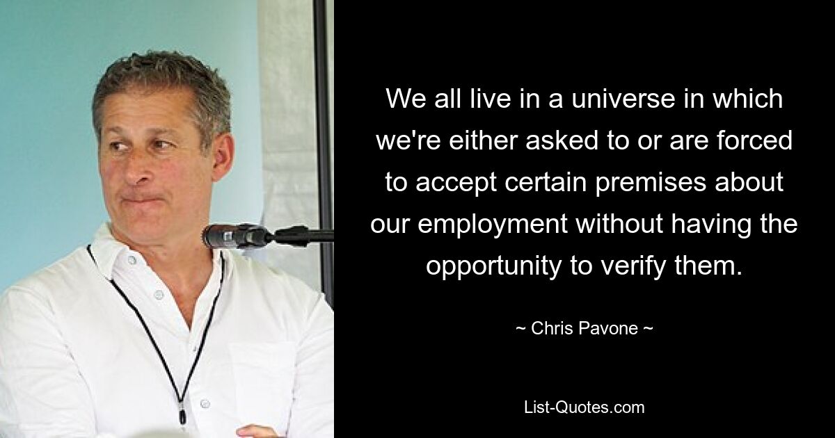 We all live in a universe in which we're either asked to or are forced to accept certain premises about our employment without having the opportunity to verify them. — © Chris Pavone