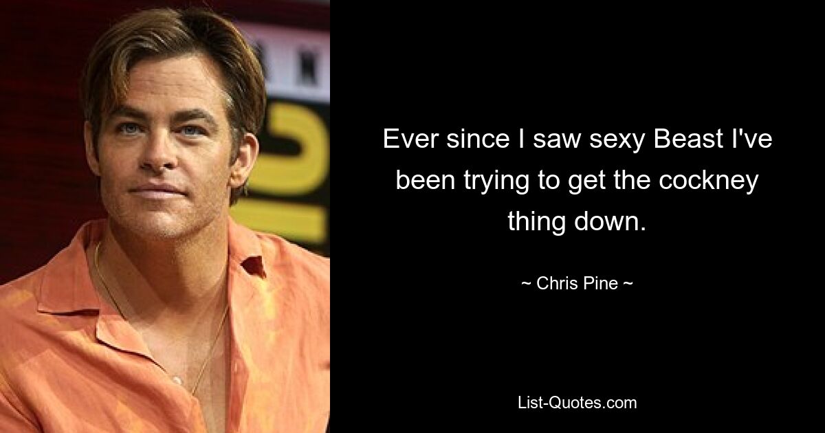 Ever since I saw sexy Beast I've been trying to get the cockney thing down. — © Chris Pine