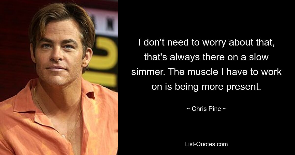 I don't need to worry about that, that's always there on a slow simmer. The muscle I have to work on is being more present. — © Chris Pine