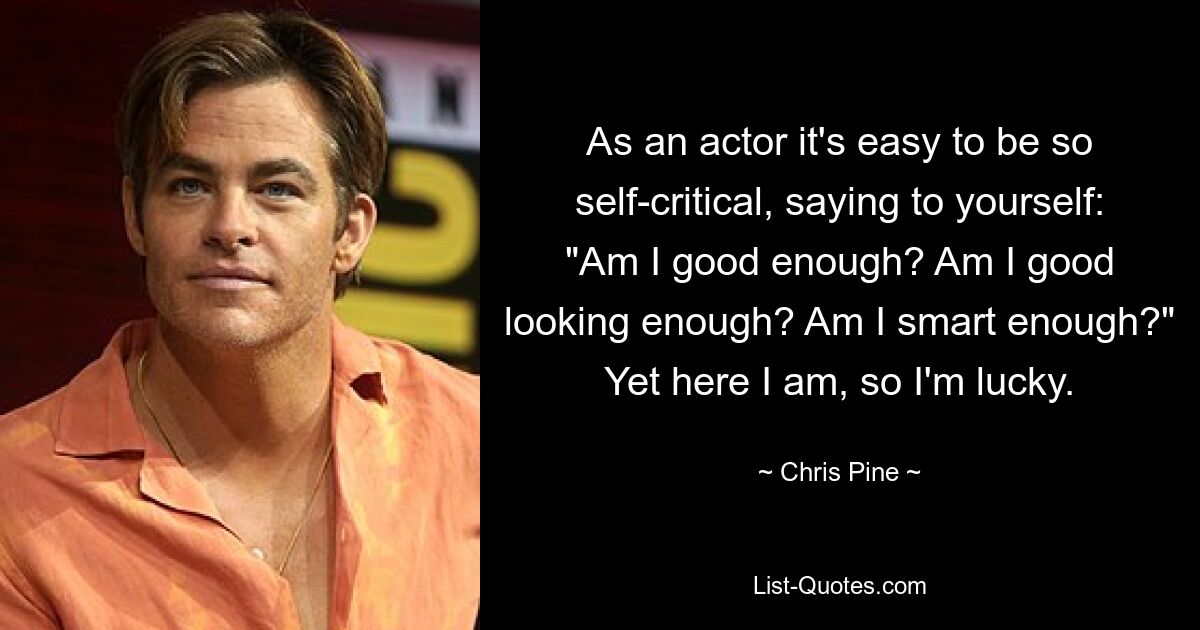 As an actor it's easy to be so self-critical, saying to yourself: "Am I good enough? Am I good looking enough? Am I smart enough?" Yet here I am, so I'm lucky. — © Chris Pine