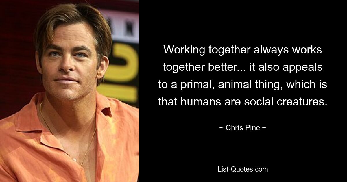 Working together always works together better... it also appeals to a primal, animal thing, which is that humans are social creatures. — © Chris Pine