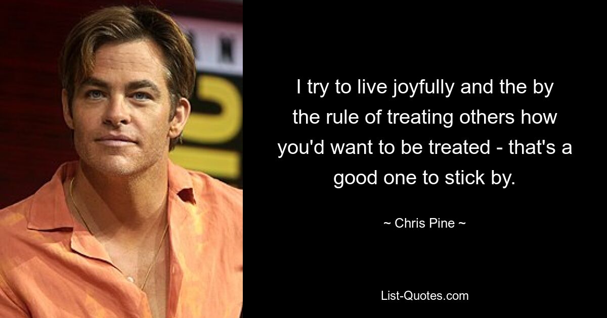 I try to live joyfully and the by the rule of treating others how you'd want to be treated - that's a good one to stick by. — © Chris Pine